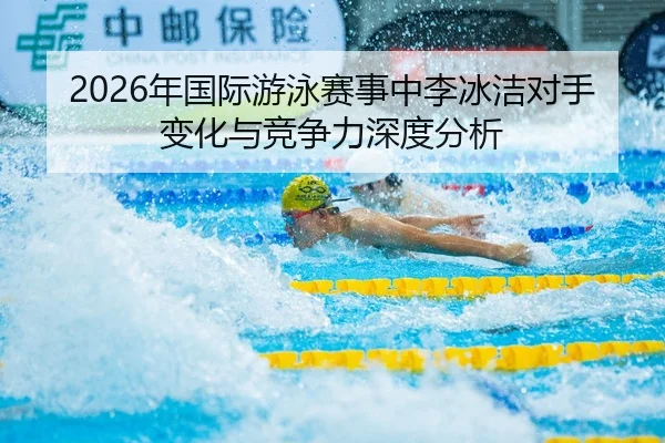 2026年国际游泳赛事中李冰洁对手变化与竞争力深度分析