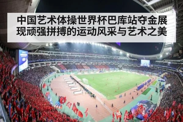 中国艺术体操世界杯巴库站夺金展现顽强拼搏的运动风采与艺术之美